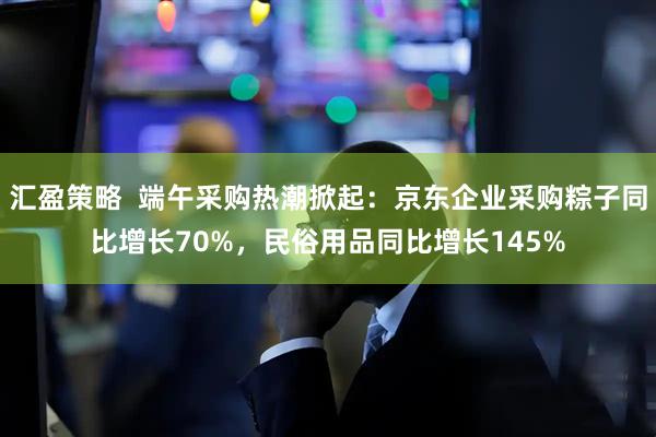 汇盈策略  端午采购热潮掀起：京东企业采购粽子同比增长70%，民俗用品同比增长145%