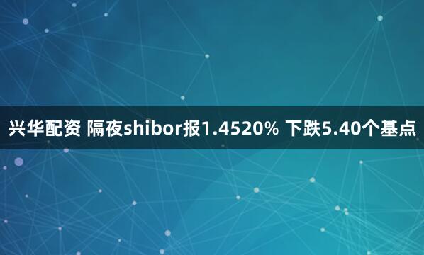 兴华配资 隔夜shibor报1.4520% 下跌5.40个基点