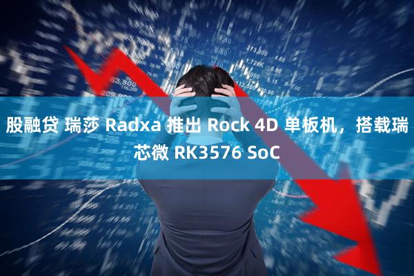 股融贷 瑞莎 Radxa 推出 Rock 4D 单板机，搭载瑞芯微 RK3576 SoC