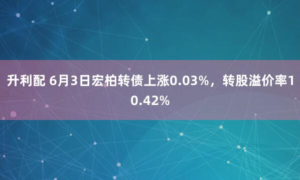 升利配 6月3日宏柏转债上涨0.03%，转股溢价率10.42%