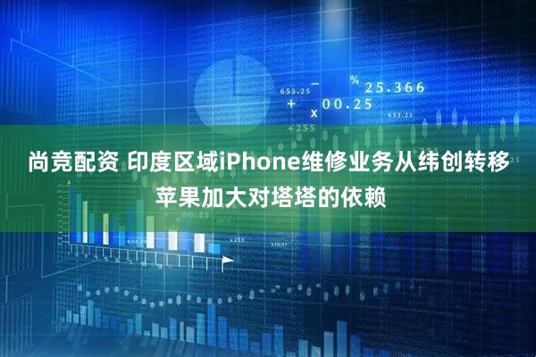 尚竞配资 印度区域iPhone维修业务从纬创转移 苹果加大对塔塔的依赖