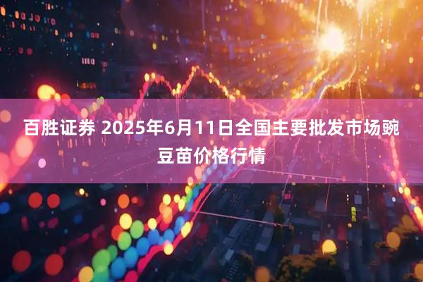 百胜证券 2025年6月11日全国主要批发市场豌豆苗价格行情