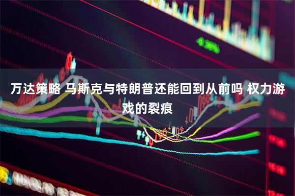万达策略 马斯克与特朗普还能回到从前吗 权力游戏的裂痕