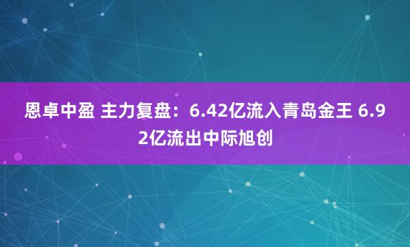 恩卓中盈 主力复盘：6.42亿流入青岛金王 6.92亿流出中际旭创