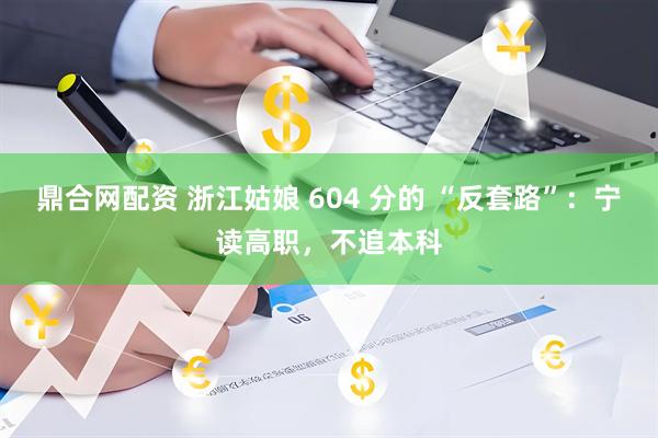 鼎合网配资 浙江姑娘 604 分的 “反套路”：宁读高职，不追本科