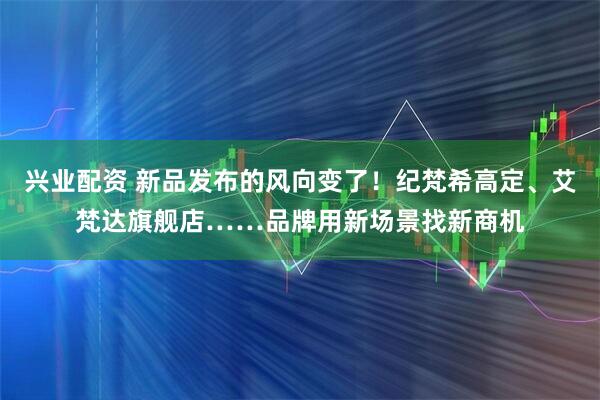 兴业配资 新品发布的风向变了！纪梵希高定、艾梵达旗舰店……品牌用新场景找新商机