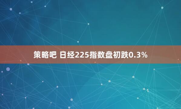 策略吧 日经225指数盘初跌0.3%