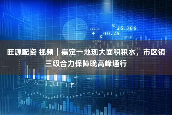 旺源配资 视频｜嘉定一地现大面积积水，市区镇三级合力保障晚高峰通行