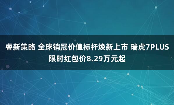 睿新策略 全球销冠价值标杆焕新上市 瑞虎7PLUS限时红包价8.29万元起