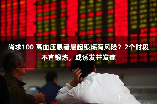 尚求100 高血压患者晨起锻炼有风险？2个时段不宜锻炼，或诱发并发症