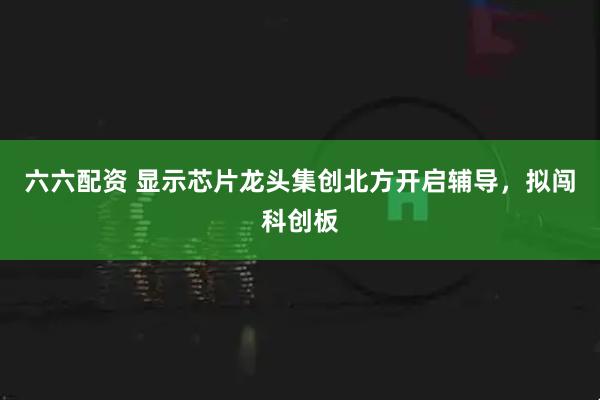 六六配资 显示芯片龙头集创北方开启辅导，拟闯科创板