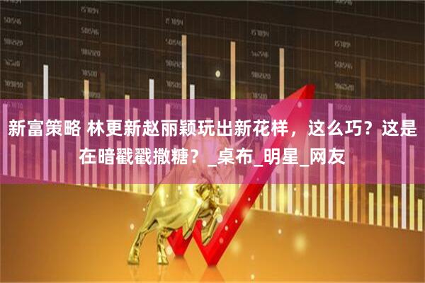 新富策略 林更新赵丽颖玩出新花样，这么巧？这是在暗戳戳撒糖？_桌布_明星_网友