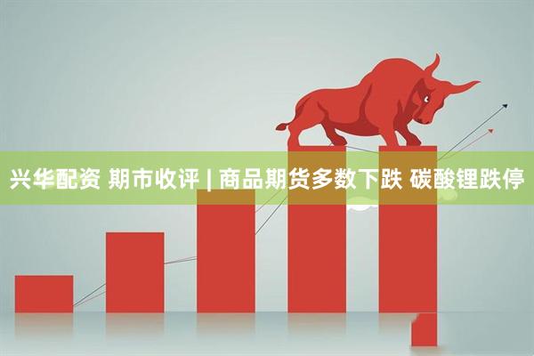 兴华配资 期市收评 | 商品期货多数下跌 碳酸锂跌停