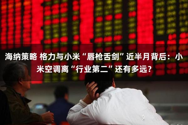 海纳策略 格力与小米“唇枪舌剑”近半月背后：小米空调离“行业第二”还有多远？