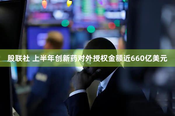 股联社 上半年创新药对外授权金额近660亿美元