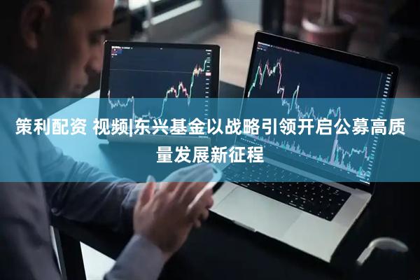 策利配资 视频|东兴基金以战略引领开启公募高质量发展新征程