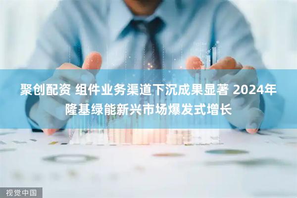 聚创配资 组件业务渠道下沉成果显著 2024年隆基绿能新兴市场爆发式增长