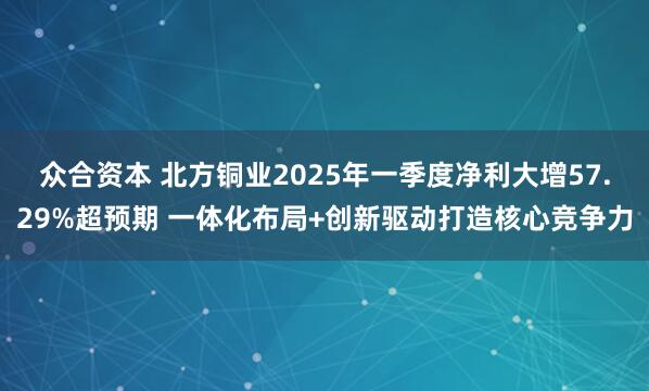 众合资本 北方铜业2025年一季度净利大增57.29%超预期 一体化布局+创新驱动打造核心竞争力