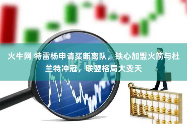 火牛网 特雷杨申请买断离队，铁心加盟火箭与杜兰特冲冠，联盟格局大变天