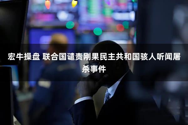 宏牛操盘 联合国谴责刚果民主共和国骇人听闻屠杀事件