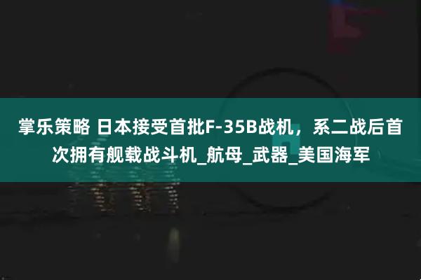 掌乐策略 日本接受首批F-35B战机，系二战后首次拥有舰载战斗机_航母_武器_美国海军
