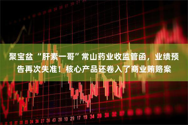 聚宝盆 “肝素一哥”常山药业收监管函，业绩预告再次失准！核心产品还卷入了商业贿赂案